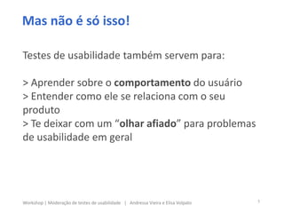 Mas não é só isso!
Testes de usabilidade também servem para:
> Aprender sobre o comportamento do usuário
> Entender como ele se relaciona com o seu
produto
> Te deixar com um “olhar afiado” para problemas
de usabilidade em geral
5Workshop | Moderação de testes de usabilidade | Andressa Vieira e Elisa Volpato
 