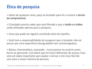 > Antes de qualquer coisa, peça ao testador para ler e assinar o termo
de compromisso.
> O testador precisa saber que será filmado e que o áudio e o vídeo
serão utilizados apenas para a pesquisa.
> Avise que pode ter alguém assistindo atrás do espelho.
> Você tem a responsabilidade de assegurar que o testador não vai
passar por uma experiência desagradável nem constrangedora.
> Básico, intermediário, avançado – nunca pense no usuário como
burro ou ignorante. Considere que há níveis diferentes de acesso. Esse
será um dado importante para ajudar a tornar o site mais fácil de
usar para o maior número de pessoas.
Ética de pesquisa
50Workshop | Moderação de testes de usabilidade | Andressa Vieira e Elisa Volpato
 