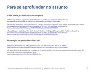 Sobre avaliação de usabilidade em geral
> Observing the User Experience: A Practitioner's Guide to User Research, Mike Kuniavsky
http://www.amazon.com/Observing-User-Experience-Practitioners-Research/dp/1558609237/ref=pd_sim_b_6
> Handbook of Usability Testing: Howto Plan, Design, and Conduct Effective Tests, Jeffrey Rubin and Dana Chisnell
http://www.amazon.com/gp/product/0470185481/ref=pd_lpo_k2_dp_sr_1?pf_rd_p=1278548962&pf_rd_s=lpo-top-stripe-
1&pf_rd_t=201&pf_rd_i=1841500208&pf_rd_m=ATVPDKIKX0DER&pf_rd_r=1822DXD4ASFMG8MY4SBY
> Rocket Surgery Made Easy: The Do-It-Yourself Guide to Finding and Fixing Usability Problems, Steve Krug
http://www.amazon.com/gp/product/0321657292/ref=pd_lpo_k2_dp_sr_3?pf_rd_p=1278548962&pf_rd_s=lpo-top-stripe-
1&pf_rd_t=201&pf_rd_i=1841500208&pf_rd_m=ATVPDKIKX0DER&pf_rd_r=1822DXD4ASFMG8MY4SBY
Moderação em pesquisa de mercado
> Pesquisa Qualitativa com Texto, Imagem e Som: um Manual Prático, Martin W. Bauer
http://www.submarino.com.br/produto/1/181727/pesquisa+qualitativa+com+texto,+imagem+e+som:+um+manual+pratico
> A Abep (Associação Brasileira de Empresas de Pesquisa) também tem bons cursos de moderação de grupos, de
entrevistas e pesquisa qualitativa em geral
http://www.abep.org/novo/Content.aspx?SectionID=29&Others=True
Para se aprofundar no assunto
52Workshop | Moderação de testes de usabilidade | Andressa Vieira e Elisa Volpato
 