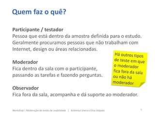 Participante / testador
Pessoa que está dentro da amostra definida para o estudo.
Geralmente procuramos pessoas que não trabalham com
Internet, design ou áreas relacionadas.
Moderador
Fica dentro da sala com o participante,
passando as tarefas e fazendo perguntas.
Observador
Fica fora da sala, acompanha e dá suporte ao moderador.
Quem faz o quê?
8Workshop | Moderação de testes de usabilidade | Andressa Vieira e Elisa Volpato
 