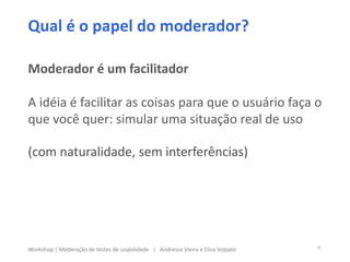 Qual é o papel do moderador?
Moderador é um facilitador
A idéia é facilitar as coisas para que o usuário faça o
que você quer: simular uma situação real de uso
(com naturalidade, sem interferências)
9Workshop | Moderação de testes de usabilidade | Andressa Vieira e Elisa Volpato
 