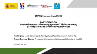 EUPAN Summer School 2023
PARTICIPATION
How to increase citizen engagement? Mainstreaming
participation and deliberative processes
Tim Hughes. Lead, Democracy & Participation, Open Government Partnership
Ariana Guevara Gómez. Pre-doctoral Researcher, Autonomous University of Madrid
November 7th, 2023
 
