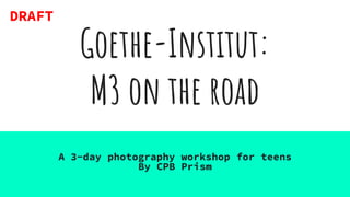 Goethe-Institut:
M3 on the road
A 3-day photography workshop for teens
By CPB Prism
DRAFT
 