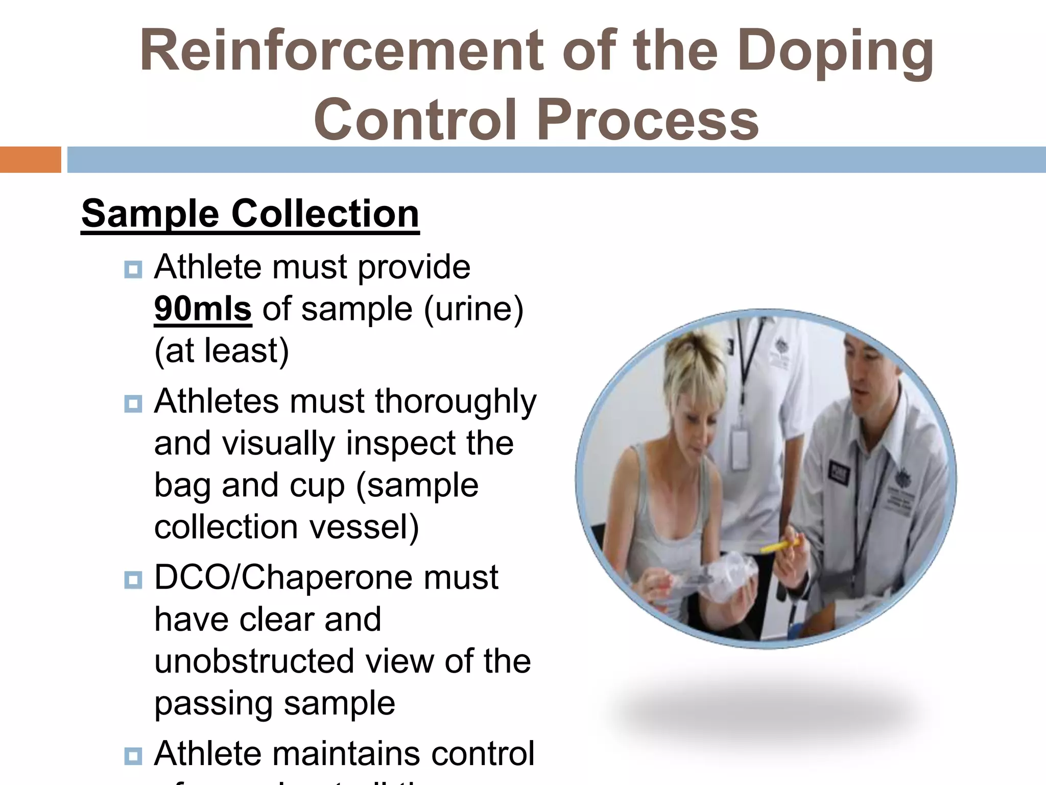 Reinforcement of the Doping
         Control Process
Sample Collection
   Athlete must provide
    90mls of sample (urine)
    (at least)
   Athletes must thoroughly
    and visually inspect the
    bag and cup (sample
    collection vessel)
   DCO/Chaperone must
    have clear and
    unobstructed view of the
    passing sample
   Athlete maintains control
 