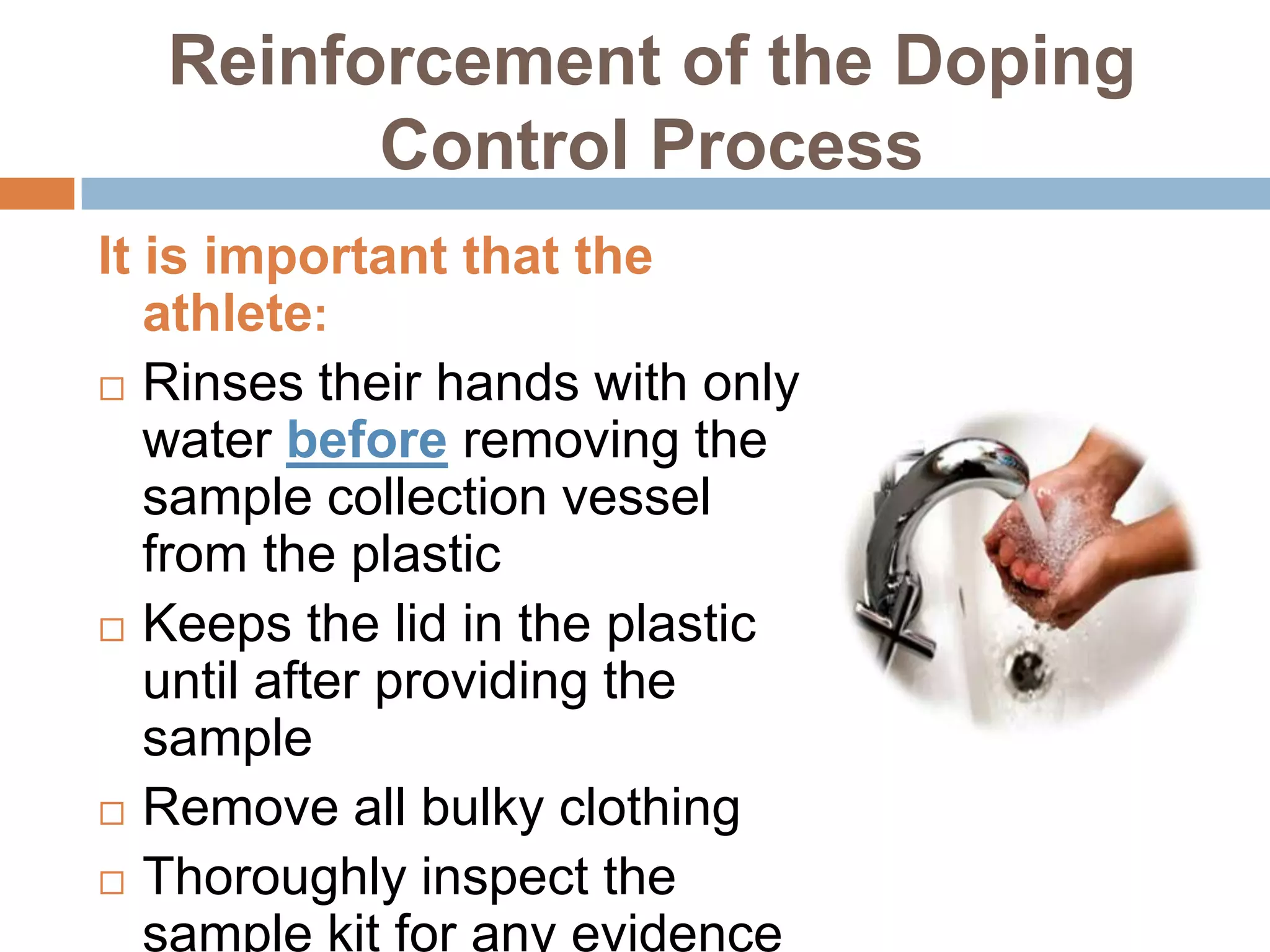 Reinforcement of the Doping
        Control Process
It is important that the
   athlete:
 Rinses their hands with only
   water before removing the
   sample collection vessel
   from the plastic
 Keeps the lid in the plastic
   until after providing the
   sample
 Remove all bulky clothing

 Thoroughly inspect the
   sample kit for any evidence
 