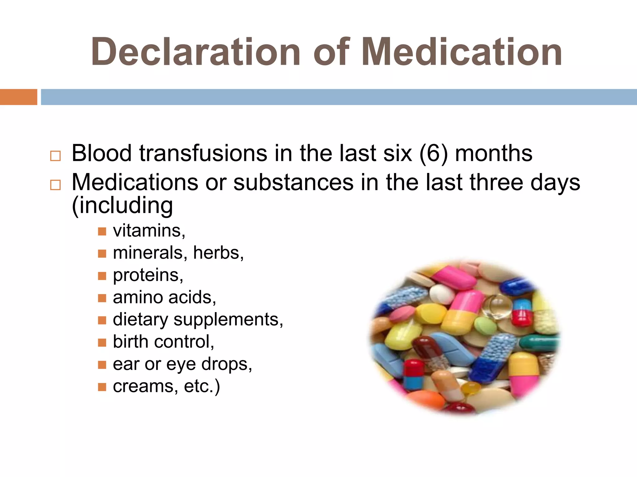Declaration of Medication

   Blood transfusions in the last six (6) months
   Medications or substances in the last three days
    (including
       vitamins,
       minerals, herbs,
       proteins,
       amino acids,
       dietary supplements,
       birth control,
       ear or eye drops,
       creams, etc.)
 