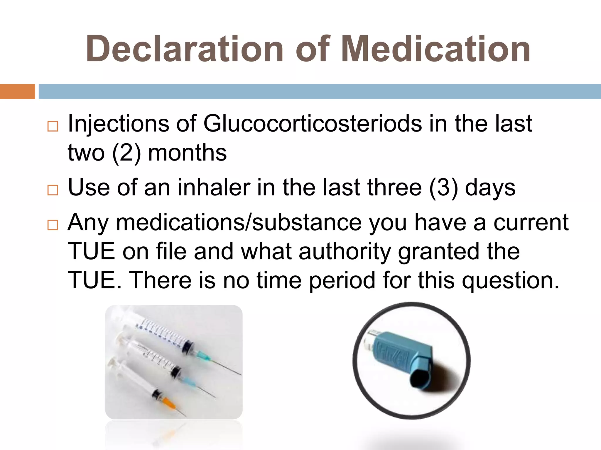 Declaration of Medication
   Injections of Glucocorticosteriods in the last
    two (2) months
   Use of an inhaler in the last three (3) days
   Any medications/substance you have a current
    TUE on file and what authority granted the
    TUE. There is no time period for this question.
 