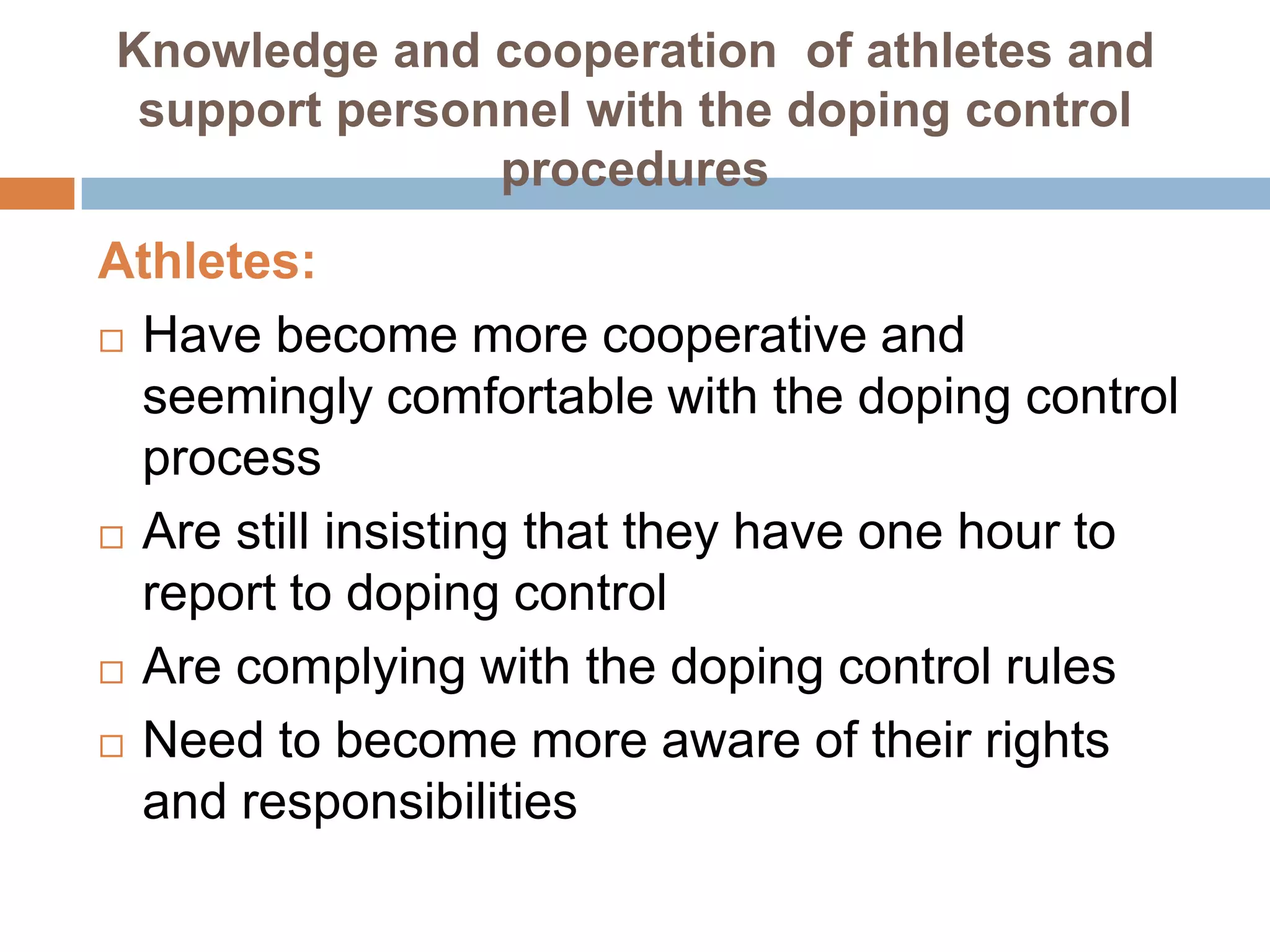 Knowledge and cooperation of athletes and
 support personnel with the doping control
               procedures
Athletes:
 Have become more cooperative and

  seemingly comfortable with the doping control
  process
 Are still insisting that they have one hour to
  report to doping control
 Are complying with the doping control rules

 Need to become more aware of their rights
  and responsibilities
 