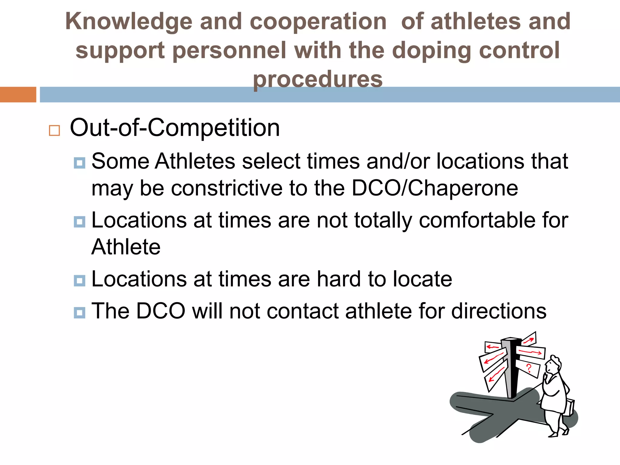 Knowledge and cooperation of athletes and
     support personnel with the doping control
                   procedures

   Out-of-Competition
     Some  Athletes select times and/or locations that
      may be constrictive to the DCO/Chaperone
     Locations at times are not totally comfortable for
      Athlete
     Locations at times are hard to locate

     The DCO will not contact athlete for directions
 