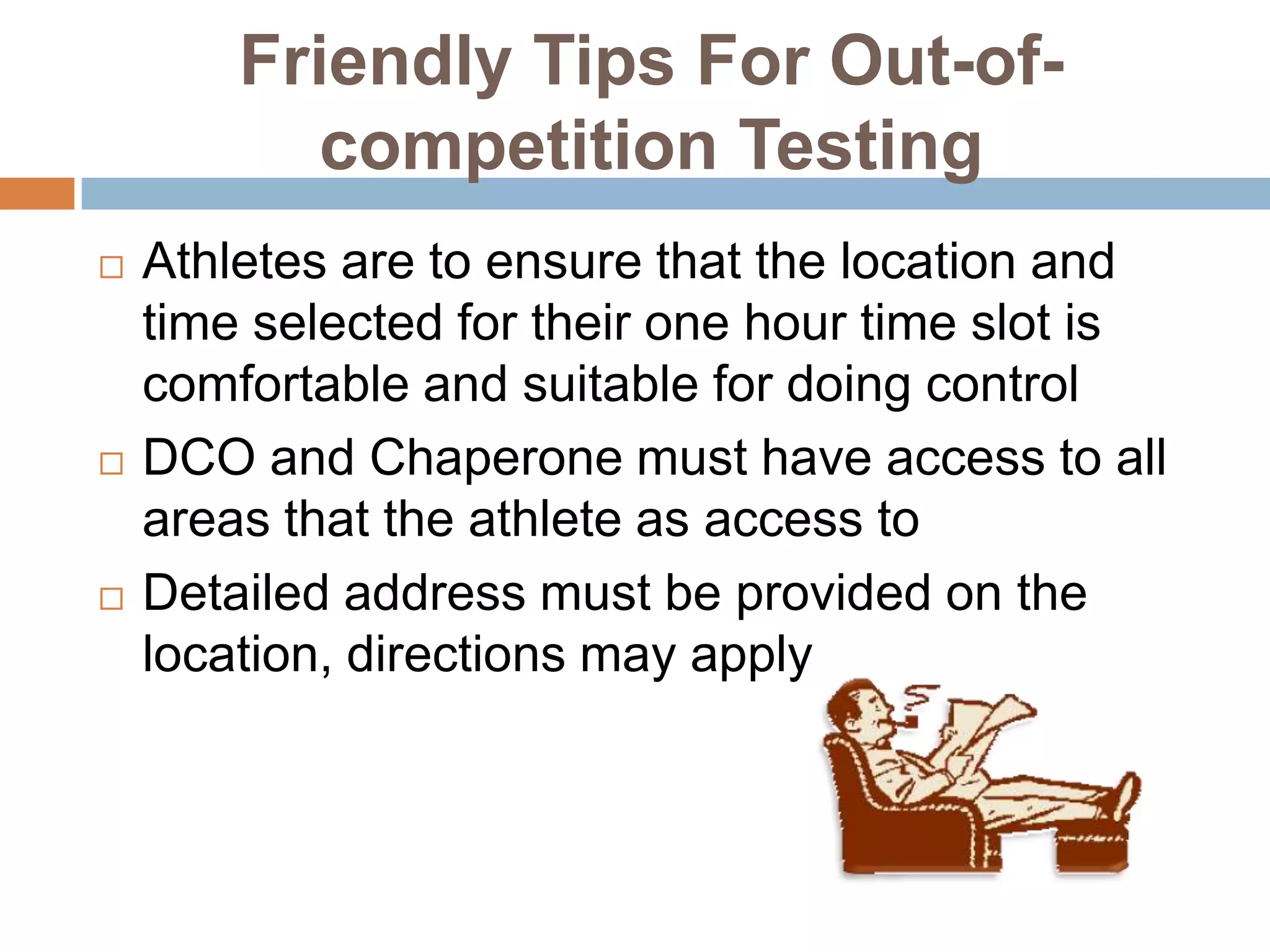 Friendly Tips For Out-of-
          competition Testing
   Athletes are to ensure that the location and
    time selected for their one hour time slot is
    comfortable and suitable for doing control
   DCO and Chaperone must have access to all
    areas that the athlete as access to
   Detailed address must be provided on the
    location, directions may apply
 
