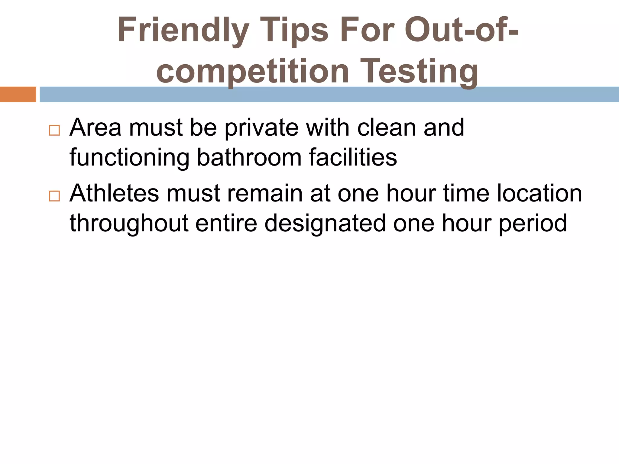 Friendly Tips For Out-of-
          competition Testing
   Area must be private with clean and
    functioning bathroom facilities
   Athletes must remain at one hour time location
    throughout entire designated one hour period
 