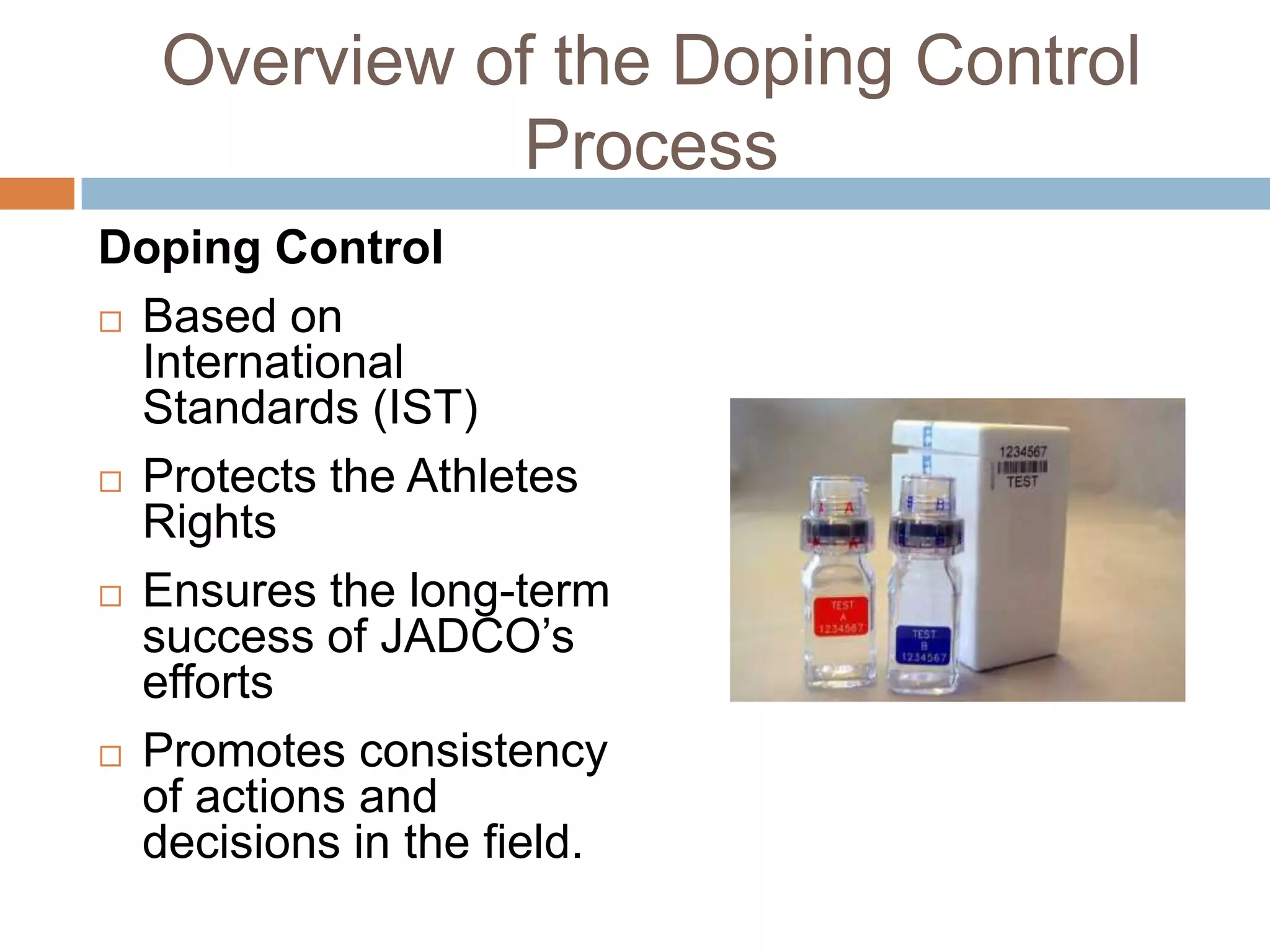 Overview of the Doping Control
             Process
Doping Control
 Based on
  International
  Standards (IST)
 Protects the Athletes
  Rights
 Ensures the long-term
  success of JADCO’s
  efforts
 Promotes consistency
  of actions and
  decisions in the field.
 