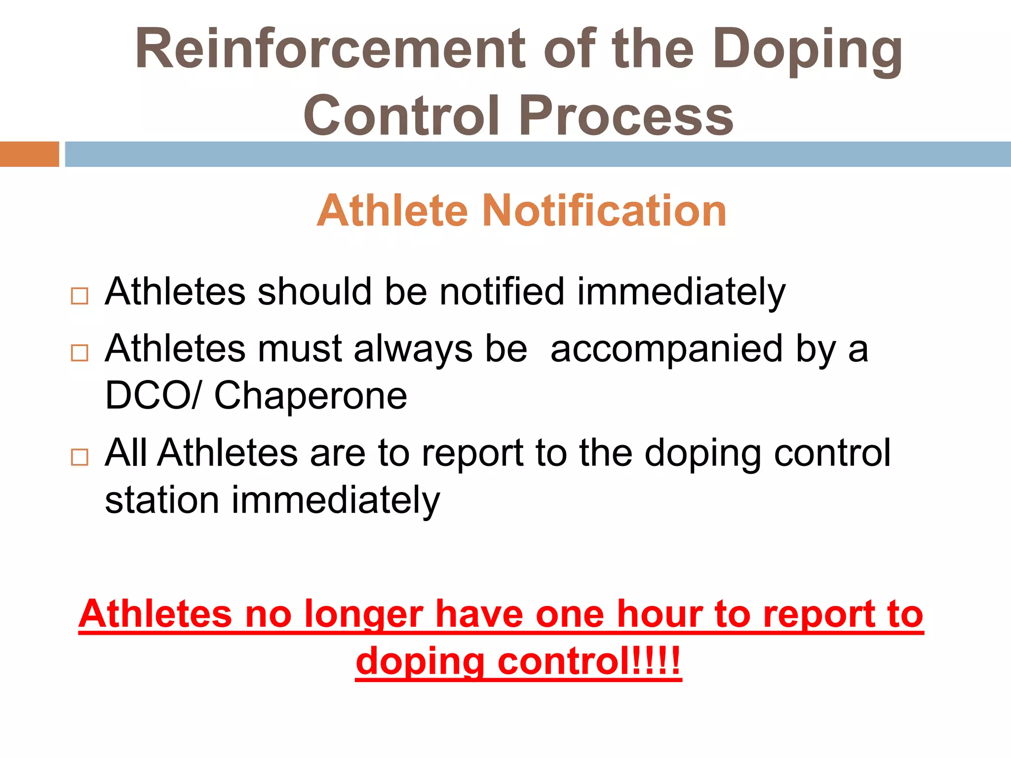 Reinforcement of the Doping
           Control Process
                Athlete Notification
   Athletes should be notified immediately
   Athletes must always be accompanied by a
    DCO/ Chaperone
   All Athletes are to report to the doping control
    station immediately

Athletes no longer have one hour to report to
               doping control!!!!
 
