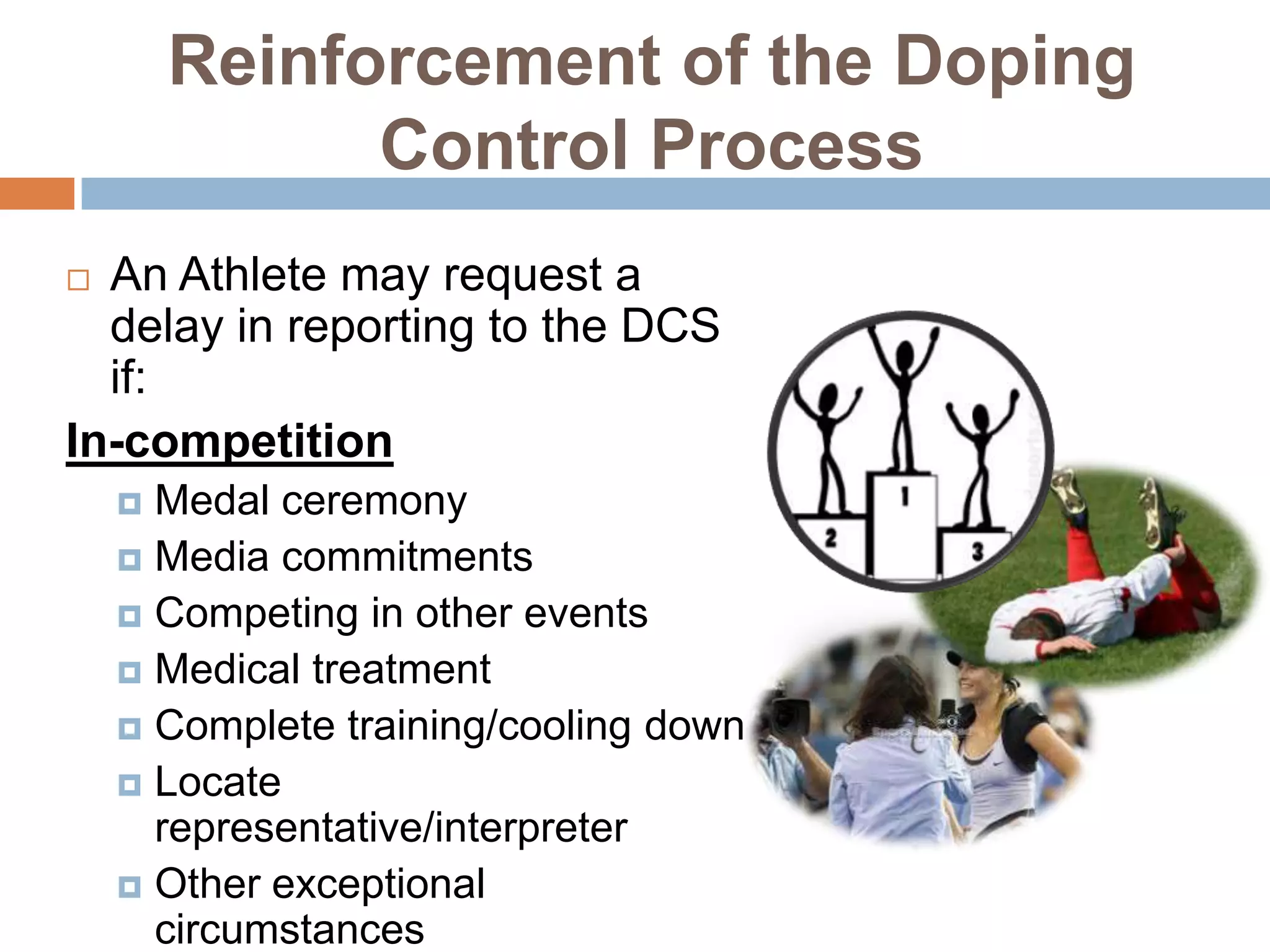 Reinforcement of the Doping
              Control Process
 An Athlete may request a
  delay in reporting to the DCS
  if:
In-competition
     Medal ceremony
     Media commitments
     Competing in other events
     Medical treatment
     Complete training/cooling down
     Locate
      representative/interpreter
     Other exceptional
      circumstances
 