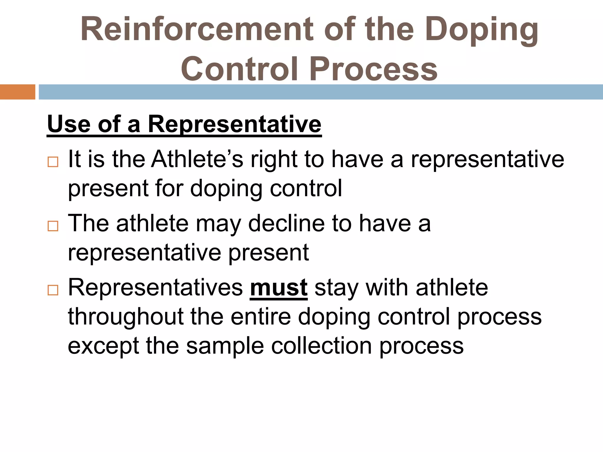 Reinforcement of the Doping
         Control Process
Use of a Representative
 It is the Athlete’s right to have a representative

  present for doping control
 The athlete may decline to have a

  representative present
 Representatives must stay with athlete
  throughout the entire doping control process
  except the sample collection process
 