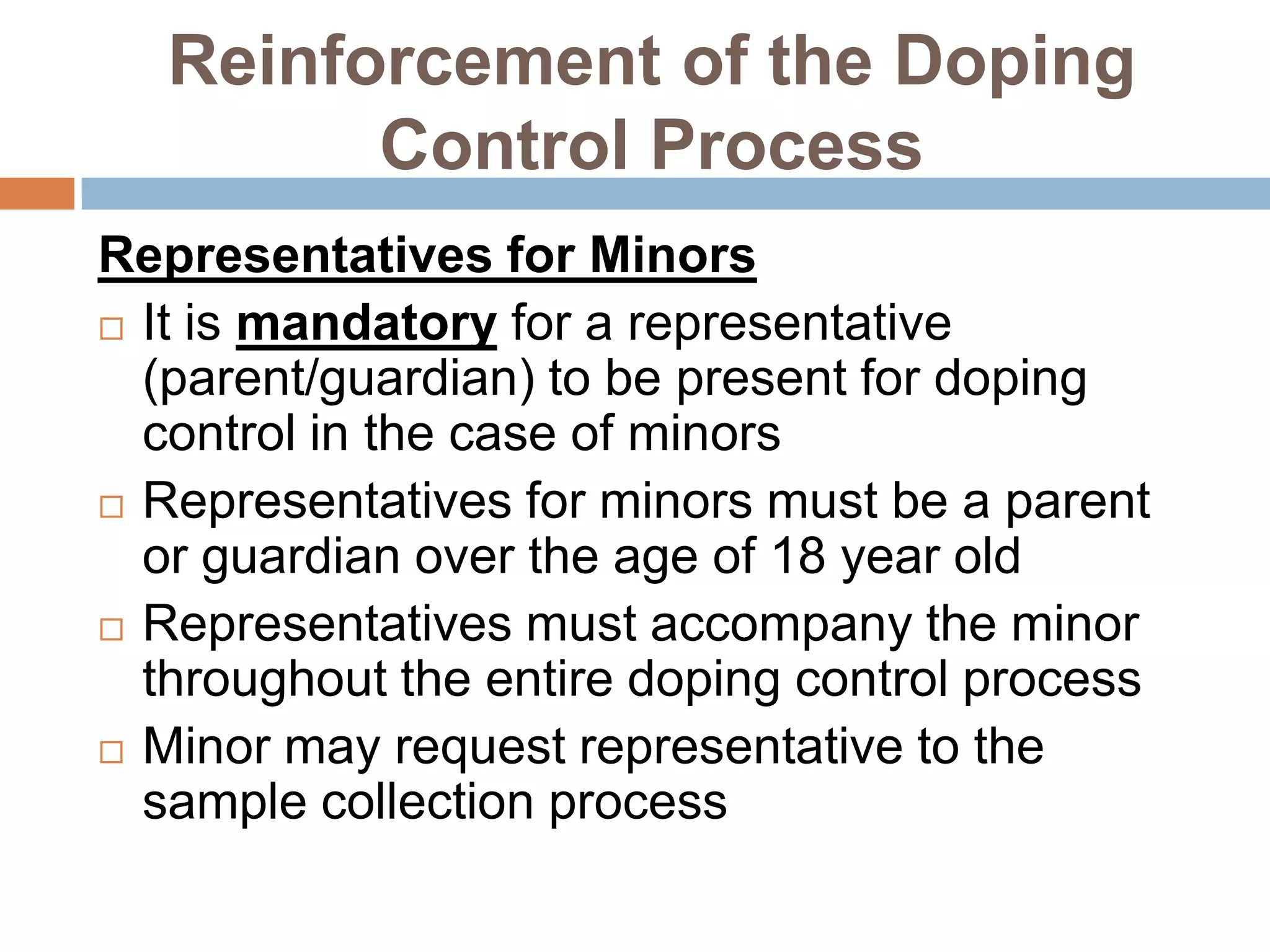 Reinforcement of the Doping
         Control Process
Representatives for Minors
 It is mandatory for a representative
  (parent/guardian) to be present for doping
  control in the case of minors
 Representatives for minors must be a parent
  or guardian over the age of 18 year old
 Representatives must accompany the minor
  throughout the entire doping control process
 Minor may request representative to the
  sample collection process
 