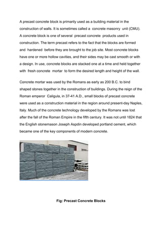 A precast concrete block is primarily used as a building material in the
construction of walls. It is sometimes called a concrete masonry unit (CMU).
A concrete block is one of several precast concrete products used in
construction. The term precast refers to the fact that the blocks are formed
and hardened before they are brought to the job site. Most concrete blocks
have one or more hollow cavities, and their sides may be cast smooth or with
a design. In use, concrete blocks are stacked one at a time and held together
with fresh concrete mortar to form the desired length and height of the wall.
Concrete mortar was used by the Romans as early as 200 B.C. to bind
shaped stones together in the construction of buildings. During the reign of the
Roman emperor Caligula, in 37-41 A.D., small blocks of precast concrete
were used as a construction material in the region around present-day Naples,
Italy. Much of the concrete technology developed by the Romans was lost
after the fall of the Roman Empire in the fifth century. It was not until 1824 that
the English stonemason Joseph Aspdin developed portland cement, which
became one of the key components of modern concrete.
Fig: Precast Concrete Blocks
 