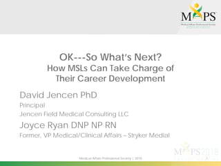 1Medical Affairs Professional Society | 2018
OK---So What’s Next?
How MSLs Can Take Charge of
Their Career Development
David Jencen PhD
Principal
Jencen Field Medical Consulting LLC
Joyce Ryan DNP NP RN
Former, VP Medical/Clinical Affairs – Stryker Medial
 