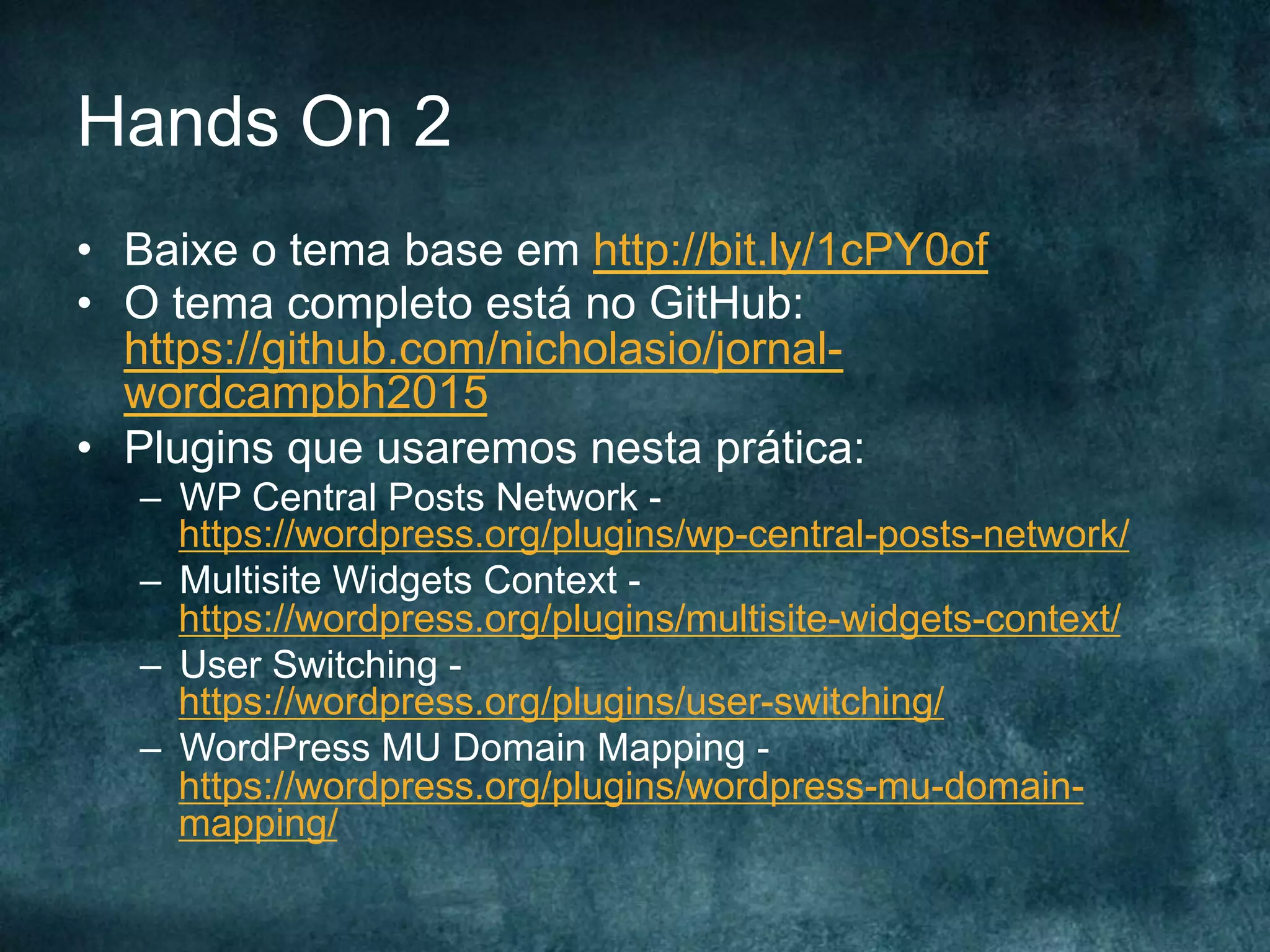 Hands On 2
•  Baixe o tema base em http://bit.ly/1cPY0of
•  O tema completo está no GitHub:
https://github.com/nicholasio/jornal-
wordcampbh2015
•  Plugins que usaremos nesta prática:
–  WP Central Posts Network -
https://wordpress.org/plugins/wp-central-posts-network/
–  Multisite Widgets Context -
https://wordpress.org/plugins/multisite-widgets-context/
–  User Switching -
https://wordpress.org/plugins/user-switching/
–  WordPress MU Domain Mapping -
https://wordpress.org/plugins/wordpress-mu-domain-
mapping/
 