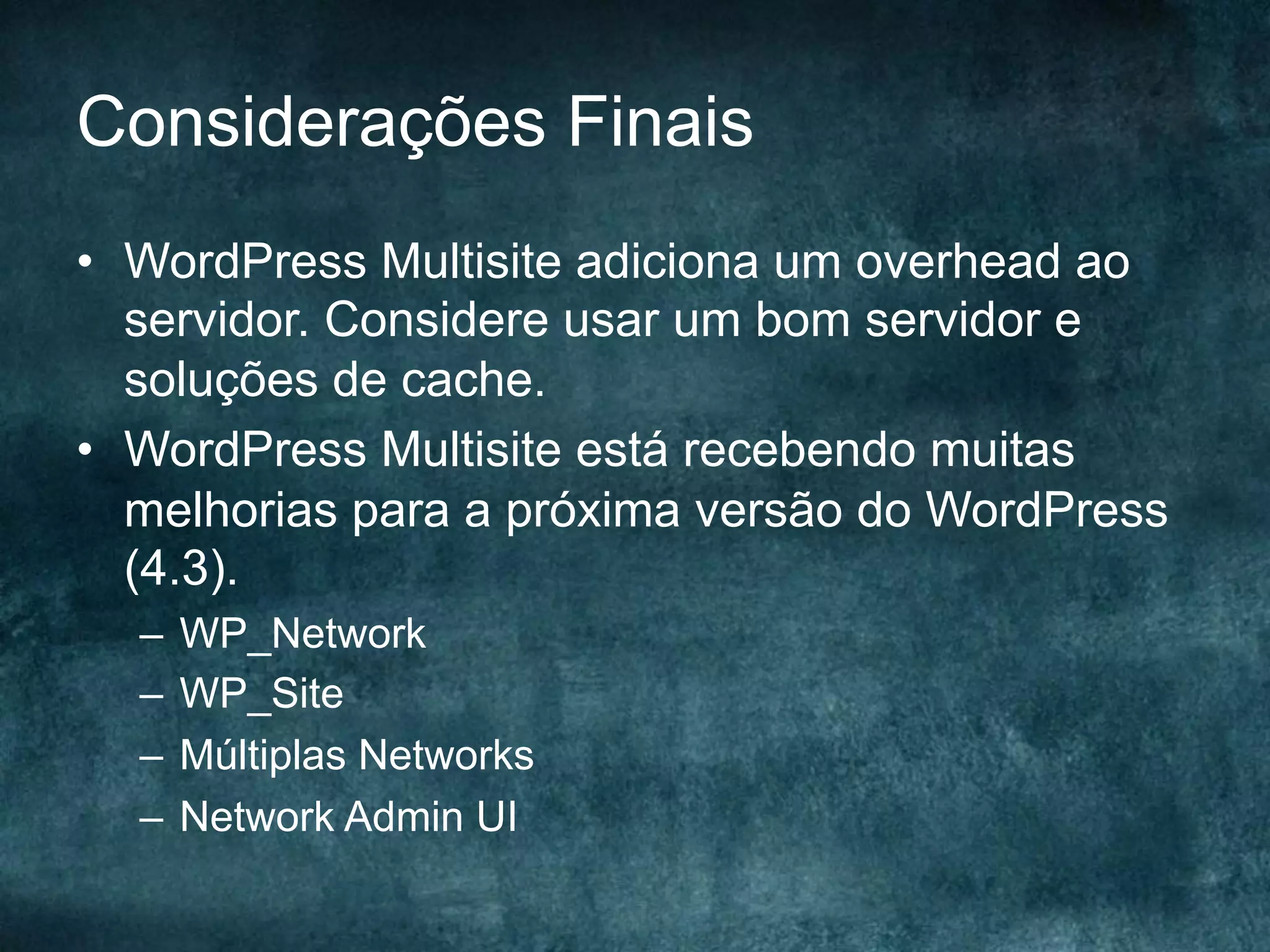 Considerações Finais
•  WordPress Multisite adiciona um overhead ao
servidor. Considere usar um bom servidor e
soluções de cache.
•  WordPress Multisite está recebendo muitas
melhorias para a próxima versão do WordPress
(4.3).
–  WP_Network
–  WP_Site
–  Múltiplas Networks
–  Network Admin UI
 