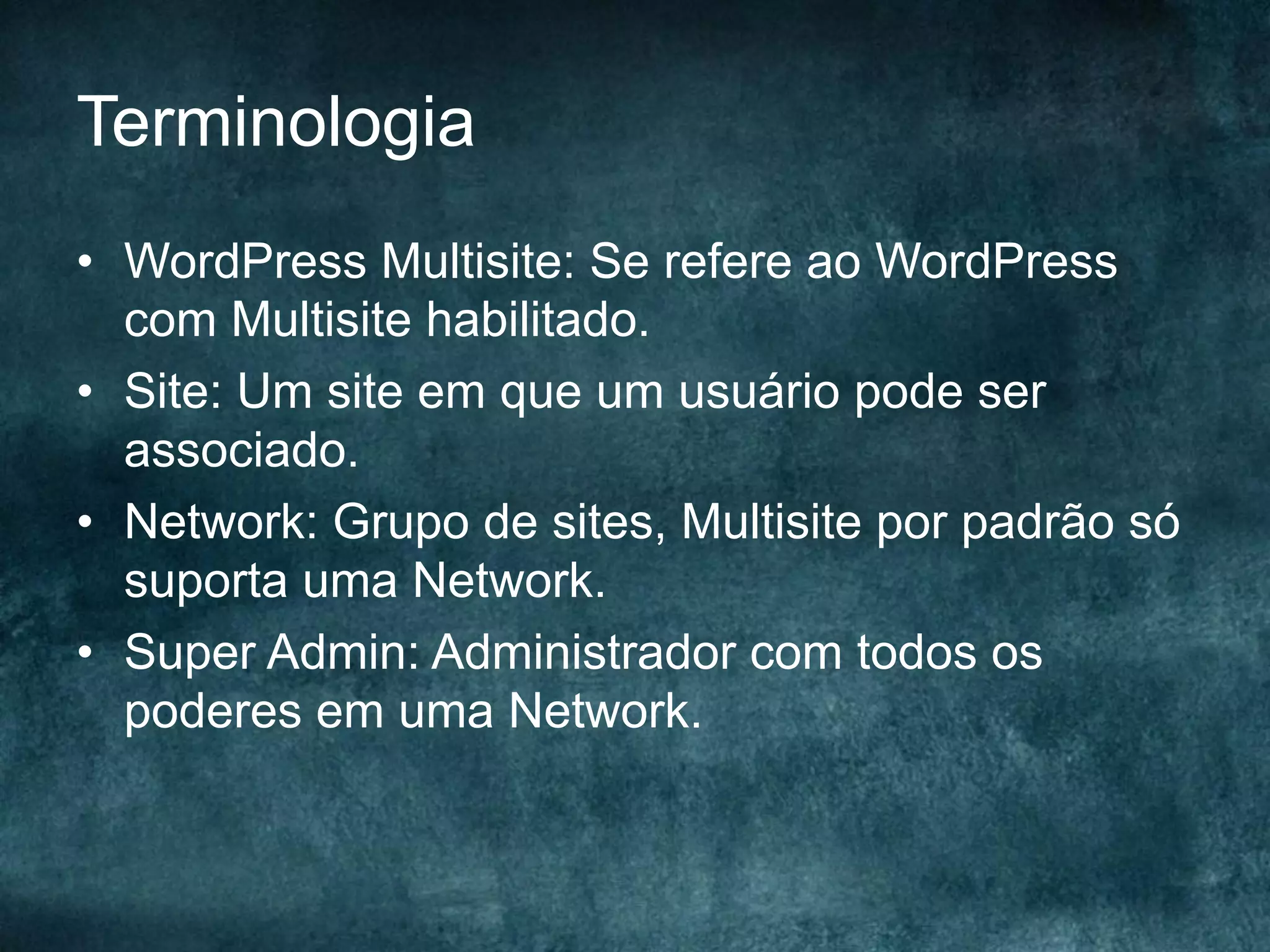 Terminologia
•  WordPress Multisite: Se refere ao WordPress
com Multisite habilitado.
•  Site: Um site em que um usuário pode ser
associado.
•  Network: Grupo de sites, Multisite por padrão só
suporta uma Network.
•  Super Admin: Administrador com todos os
poderes em uma Network.
 