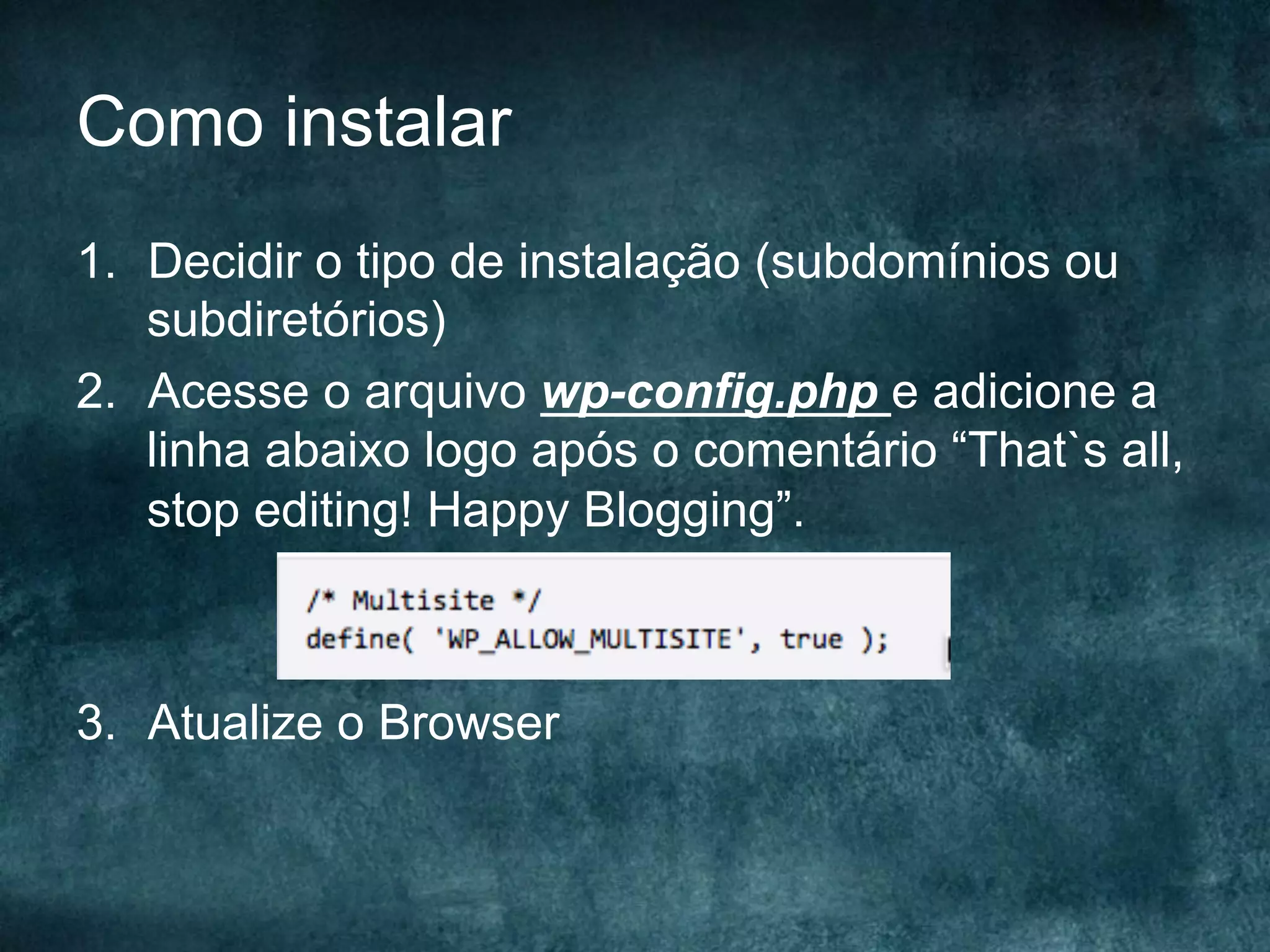 Como instalar
1.  Decidir o tipo de instalação (subdomínios ou
subdiretórios)
2.  Acesse o arquivo wp-config.php e adicione a
linha abaixo logo após o comentário “That`s all,
stop editing! Happy Blogging”.
3.  Atualize o Browser
 