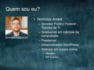 Quem sou eu?
•  Nícholas André
–  Servidor Público Federal –
Técnico de TI
–  Graduando em ciências da
computação
–  Freelancer
–  Desenvolvedor WordPress
–  Instrutor em cursos online
•  iMasters
•  MX Cursos
 