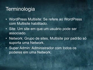 Terminologia
•  WordPress Multisite: Se refere ao WordPress
com Multisite habilitado.
•  Site: Um site em que um usuário pode ser
associado.
•  Network: Grupo de sites, Multisite por padrão só
suporta uma Network.
•  Super Admin: Administrador com todos os
poderes em uma Network.
 