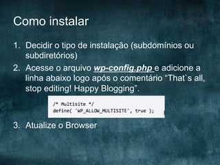 Como instalar
1.  Decidir o tipo de instalação (subdomínios ou
subdiretórios)
2.  Acesse o arquivo wp-config.php e adicione a
linha abaixo logo após o comentário “That`s all,
stop editing! Happy Blogging”.
3.  Atualize o Browser
 