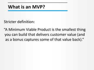 What is an MVP? 
Stricter definition: 
“A Minimum Viable Product is the smallest thing 
you can build that delivers customer value (and 
as a bonus captures some of that value back).” 
 