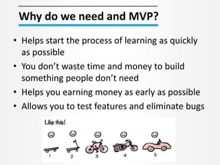 Why do we need and MVP? 
• Helps start the process of learning as quickly 
as possible 
• You don’t waste time and money to build 
something people don’t need 
• Helps you earning money as early as possible 
• Allows you to test features and eliminate bugs 
 