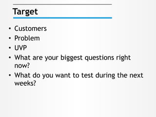 • Customers
• Problem
• UVP
• What are your biggest questions right
now?
• What do you want to test during the next
weeks?
Target
 