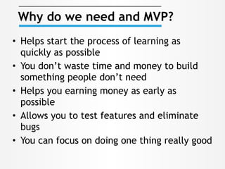 • Helps start the process of learning as
quickly as possible
• You don’t waste time and money to build
something people don’t need
• Helps you earning money as early as
possible
• Allows you to test features and eliminate
bugs
• You can focus on doing one thing really good
Why do we need and MVP?
 