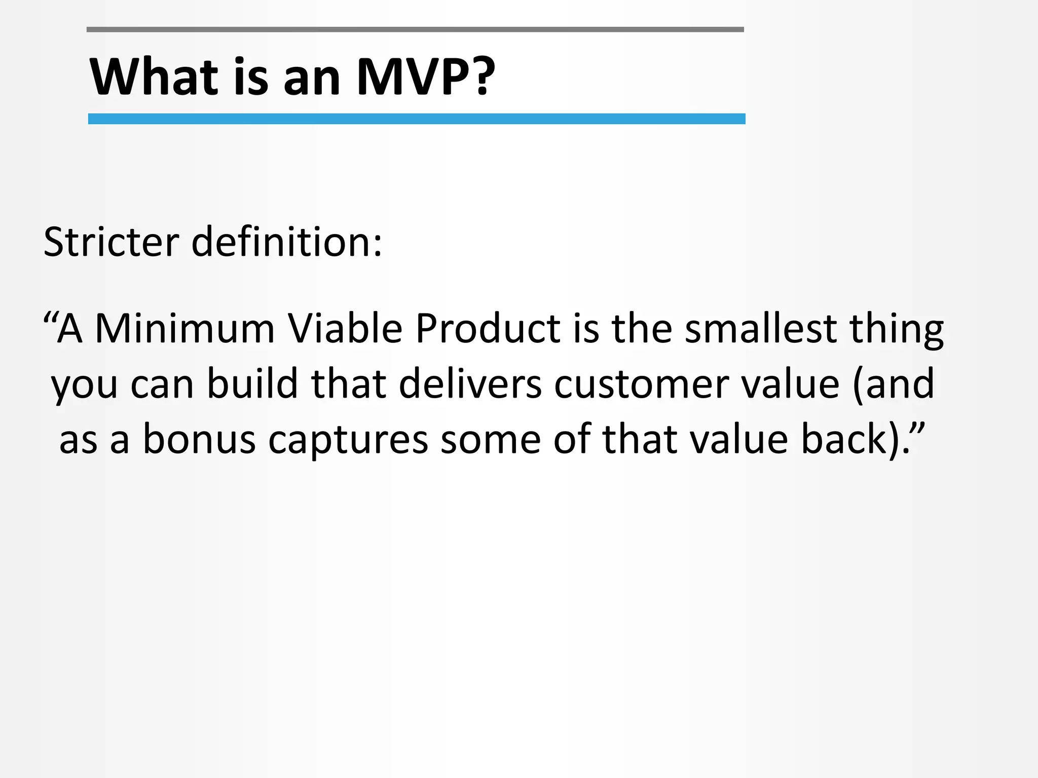 What is an MVP?
“A Minimum Viable Product is the smallest thing
you can build that delivers customer value (and
as a bonus captures some of that value back).”
Stricter definition:
 