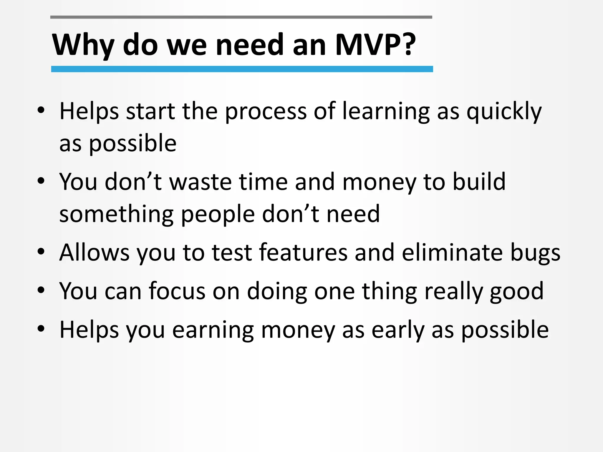 • Helps start the process of learning as quickly
as possible
• You don’t waste time and money to build
something people don’t need
• Allows you to test features and eliminate bugs
• You can focus on doing one thing really good
• Helps you earning money as early as possible
Why do we need an MVP?
 