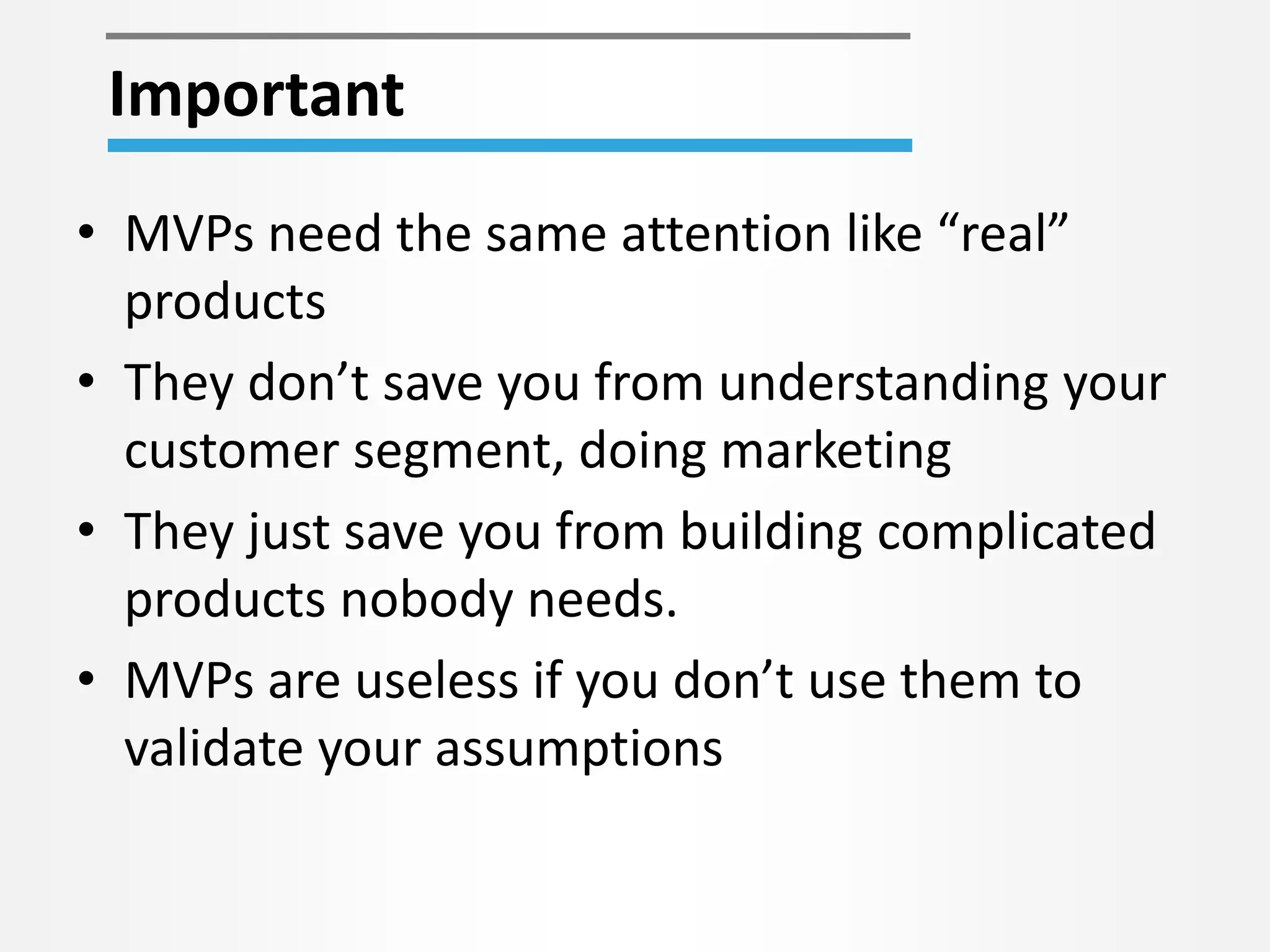 • MVPs need the same attention like “real”
products
• They don’t save you from understanding your
customer segment, doing marketing
• They just save you from building complicated
products nobody needs.
• MVPs are useless if you don’t use them to
validate your assumptions
Important
 