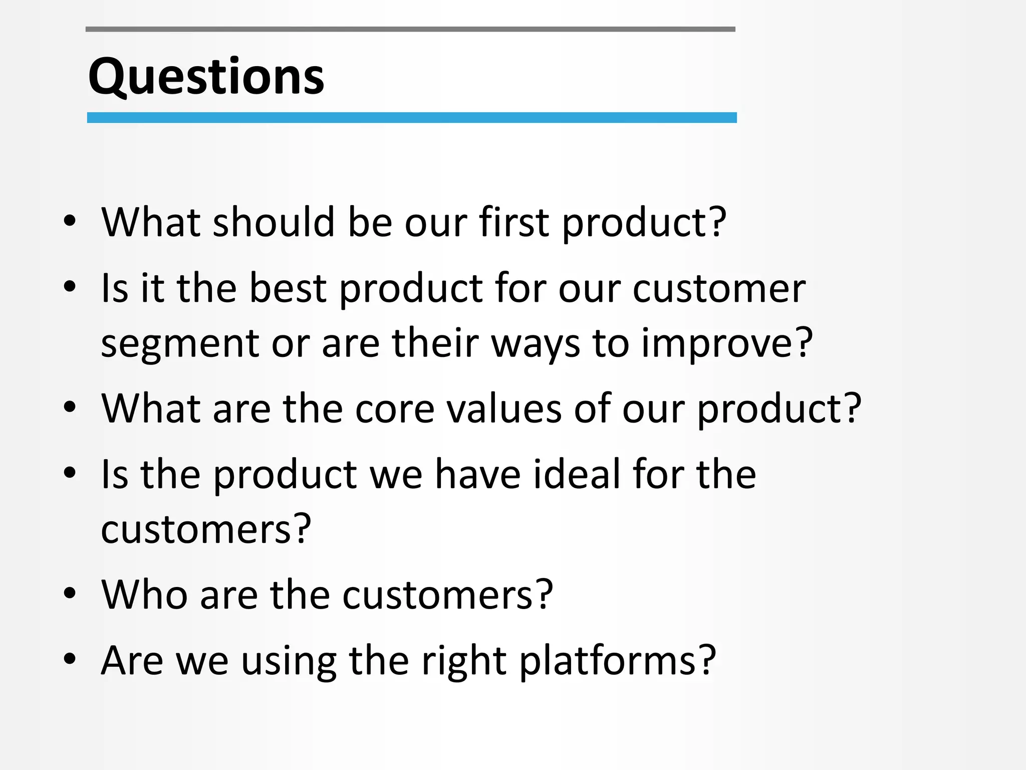 • What should be our first product?
• Is it the best product for our customer
segment or are their ways to improve?
• What are the core values of our product?
• Is the product we have ideal for the
customers?
• Who are the customers?
• Are we using the right platforms?
Questions
 