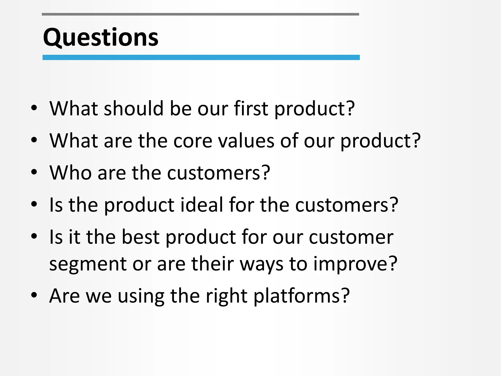 • What should be our first product?
• What are the core values of our product?
• Who are the customers?
• Is the product ideal for the customers?
• Is it the best product for our customer
segment or are their ways to improve?
• Are we using the right platforms?
Questions
 