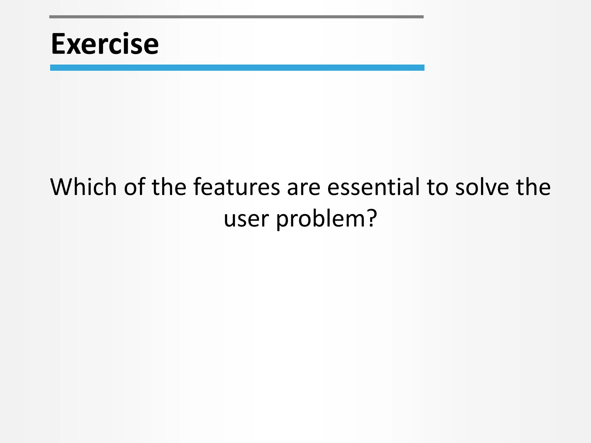 Which of the features are essential to solve the
user problem?
Exercise
 