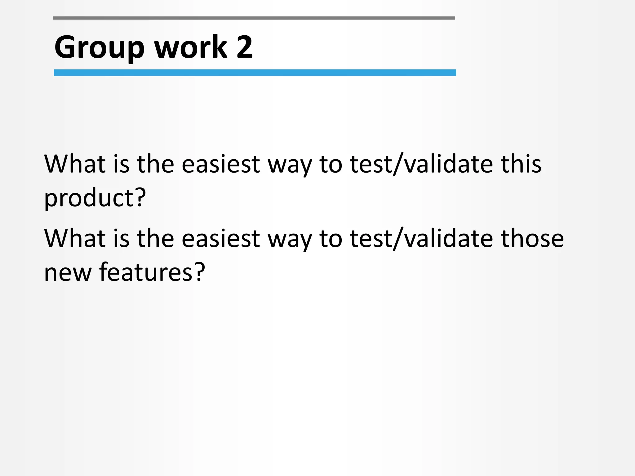 What is the easiest way to test/validate this
product?
What is the easiest way to test/validate those
new features?
Group work 2
 