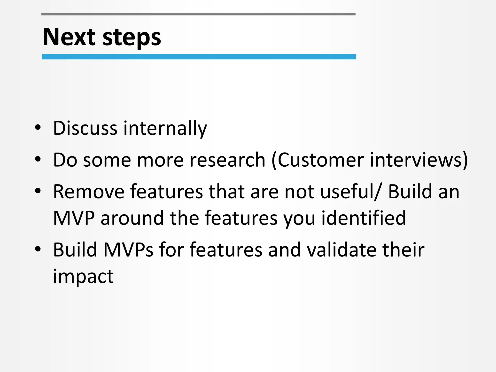 • Discuss internally
• Do some more research (Customer interviews)
• Remove features that are not useful/ Build an
MVP around the features you identified
• Build MVPs for features and validate their
impact
Next steps
 