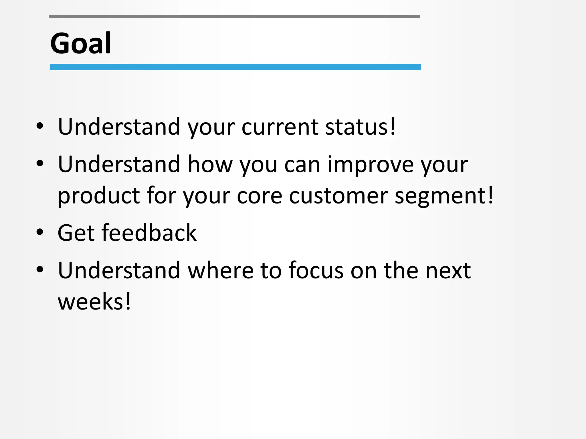 • Understand your current status!
• Understand how you can improve your
product for your core customer segment!
• Get feedback
• Understand where to focus on the next
weeks!
Goal
 