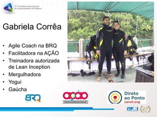 Gabriela Corrêa
• Agile Coach na BRQ
• Facilitadora na AÇÃO
• Treinadora autorizada
de Lean Inception
• Mergulhadora
• Yogui
• Gaúcha
 