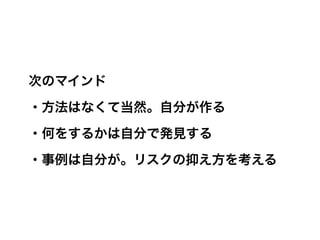 次のマインド

・方法はなくて当然。自分が作る

・何をするかは自分で発見する

・事例は自分が。リスクの抑え方を考える
 