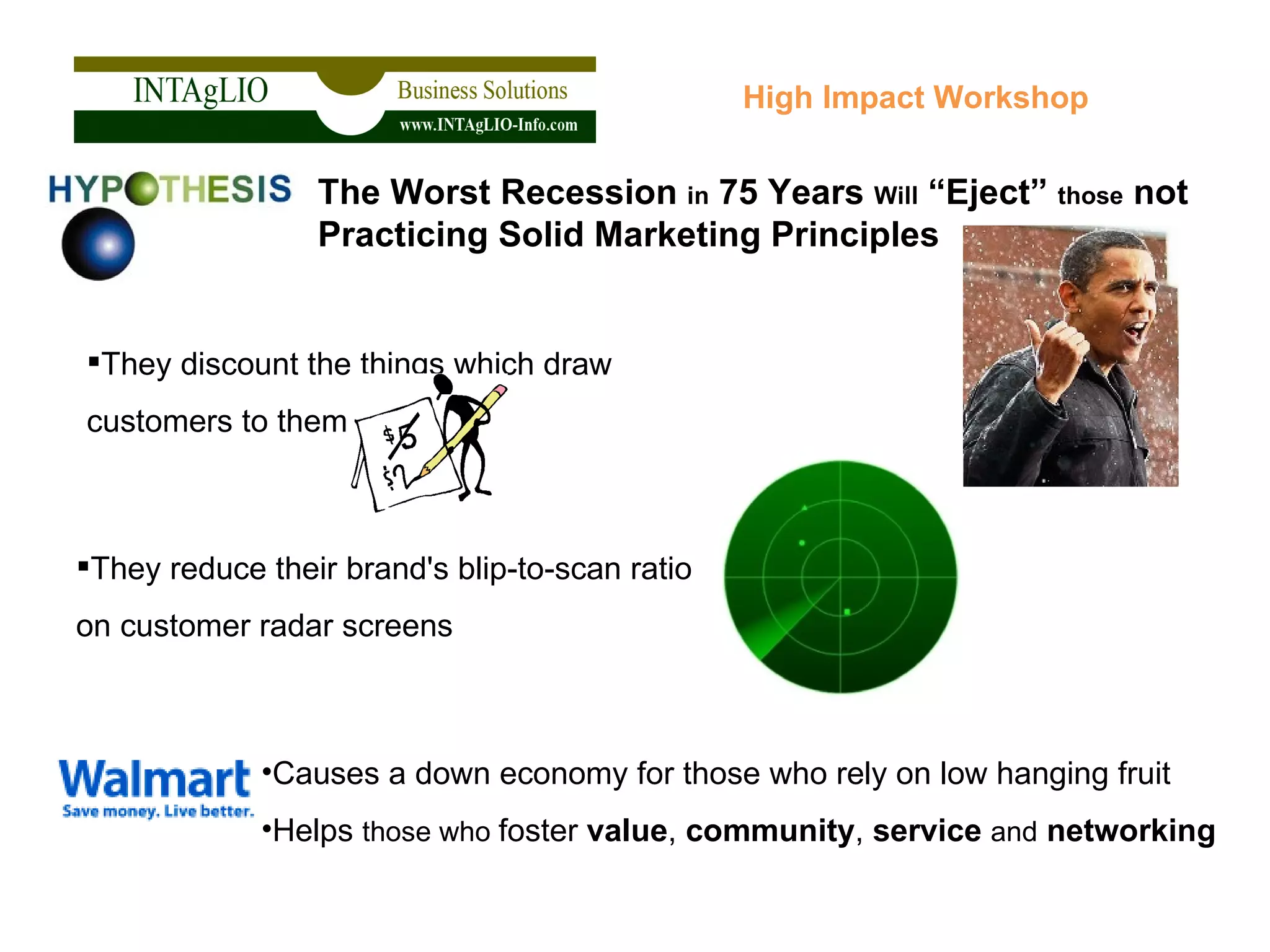 They discount the things which draw  customers to them High Impact Workshop The Worst Recession  in  75 Years  Will  “Eject”  those  not Practicing Solid Marketing Principles   Causes a down economy for those who rely on low hanging fruit Helps  those who  foster  value ,  community ,  service   and   networking They reduce their brand's blip-to-scan ratio on customer radar screens 