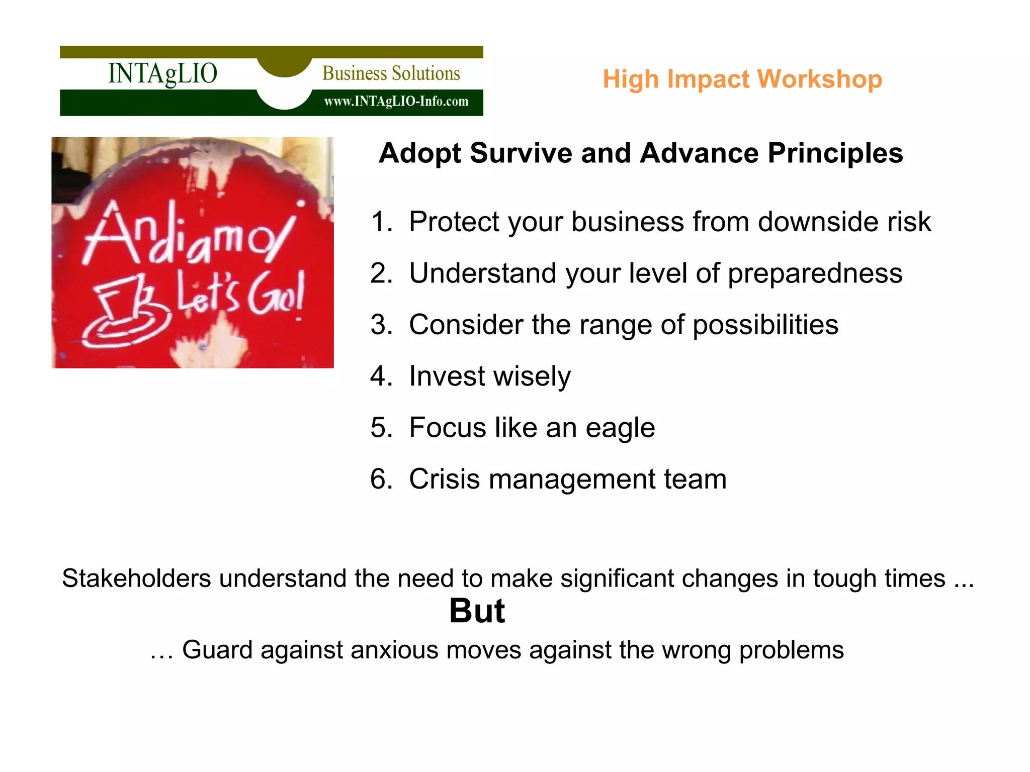 Protect your business from downside risk Understand your level of preparedness Consider the range of possibilities Invest wisely Focus like an eagle Crisis management team High Impact Workshop Adopt Survive and Advance Principles Stakeholders understand the need to make significant changes in tough times ... …  Guard against anxious moves against the wrong problems But  