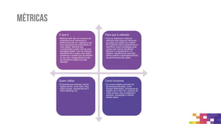 métricas
A internet é altamente controlável e mensurável.
A partir das métricas você consegue conhecer quem é o seu usuário, como
ele se comporta, o que ele gosta em seu serviço e seu produto!
 