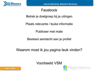 Facebook
     Betrek je doelgroep bij je uitingen

     Plaats relevante / leuke informatie

            Publiceer met mate

      Besteed aandacht aan je profiel


Waarom moet ik jou pagina leuk vinden?


             Voorbeeld VSM
 