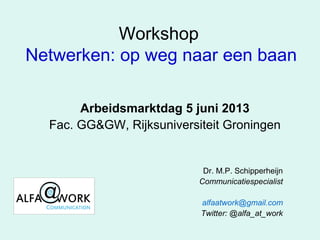 Workshop
Netwerken: op weg naar een baan
Arbeidsmarktdag 5 juni 2013
Fac. GG&GW, Rijksuniversiteit Groningen
Dr. M.P. Schipperheijn
Communicatiespecialist
alfaatwork@gmail.com
Twitter: @alfa_at_work
 
