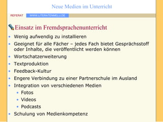 Einsatz im Fremdsprachenunterricht Wenig aufwendig zu installieren Geeignet für alle Fächer – jedes Fach bietet Gesprächsstoff oder Inhalte, die veröffentlicht werden können Wortschatzerweiterung Textproduktion Feedback-Kultur Engere Verbindung zu einer Partnerschule im Ausland Integration von verschiedenen Medien Fotos Videos Podcasts Schulung von Medienkompetenz 